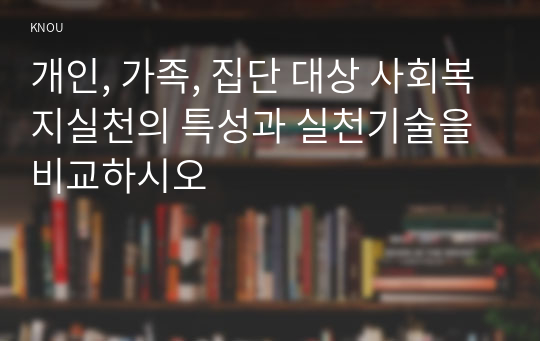 개인, 가족, 집단 대상 사회복지실천의 특성과 실천기술을 비교하시오