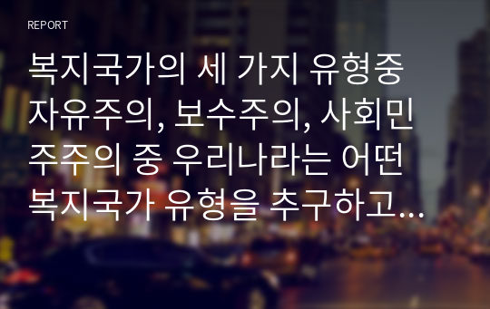 복지국가의 세 가지 유형중 자유주의, 보수주의, 사회민주주의 중 우리나라는 어떤 복지국가 유형을 추구하고 그 안에서 사회복지정책은 어떤 방향으로 나아가야 할 것인가 (사회복지정책론)