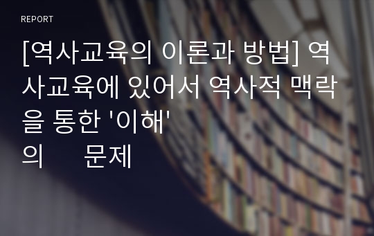 [역사교육의 이론과 방법] 역사교육에 있어서 역사적 맥락을 통한 &#039;이해&#039;의      문제