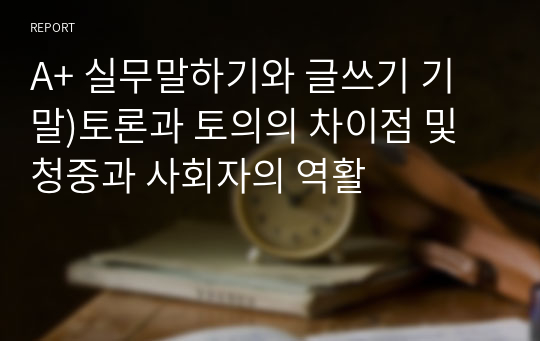 A+ 실무말하기와 글쓰기 기말)토론과 토의의 차이점 및 청중과 사회자의 역활