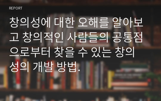 창의성에 대한 오해를 알아보고 창의적인 사람들의 공통점으로부터 찾을 수 있는 창의성의 개발 방법.