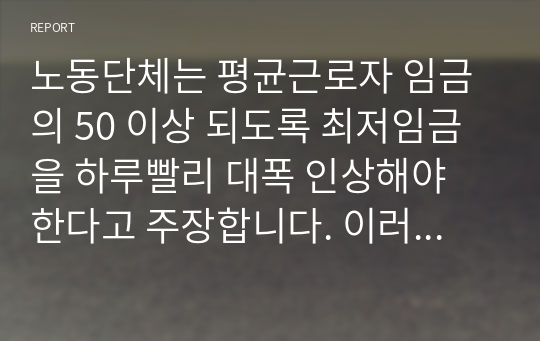 노동단체는 평균근로자 임금의 50 이상 되도록 최저임금을 하루빨리 대폭 인상해야 한다고 주장합니다. 이러한 주장이 법제화되어 다음 달부터 시행될 예정이라면 노사의 이해득실과 발생하는 문제점을 설명하고, 바람직한 최저임금제 시행방안을 제시 하시오.