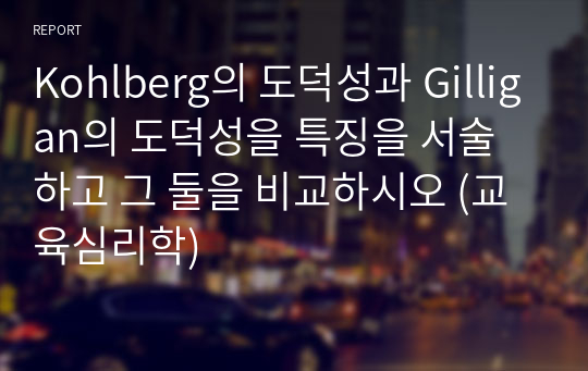 Kohlberg의 도덕성과 Gilligan의 도덕성을 특징을 서술하고 그 둘을 비교하시오 (교육심리학)