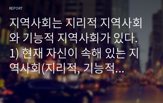 지역사회는 지리적 지역사회와 기능적 지역사회가 있다. 1) 현재 자신이 속해 있는 지역사회(지리적, 기능적 모두 포함)를 5가지 이상 쓰고, 2) 이중 가장 중요한 지역사회를 선택한 후, 3) 그 지역사회의 발전을 위해서 본인이 할 수 있는 일을 자세히 쓰시오.