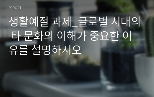 생활예절 과제_글로벌 시대의 타 문화의 이해가 중요한 이유를 설명하시오