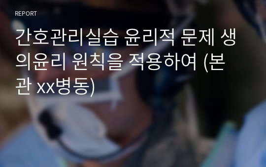 간호관리실습 윤리적 문제 생의윤리 원칙을 적용하여 (본관 xx병동)