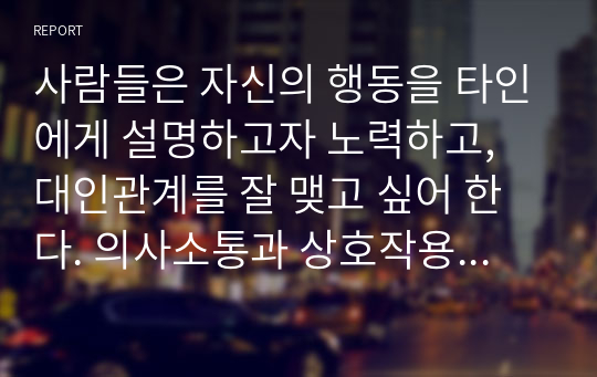 사람들은 자신의 행동을 타인에게 설명하고자 노력하고, 대인관계를 잘 맺고 싶어 한다. 의사소통과 상호작용의 개념을 정리하고 대인관계방식 일상생활의 구체적인 방법을 연습하여 예시에 따라 제시하시오.