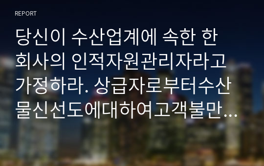 당신이 수산업계에 속한 한 회사의 인적자원관리자라고 가정하라. 상급자로부터수산물신선도에대하여고객불만이늘고있다는정보를받았고, 현재의교육시스템은고참사원이신입사원을직무현장에서가르쳐주는방식으로이루지고있다. 교육프로그램을재설계하시오