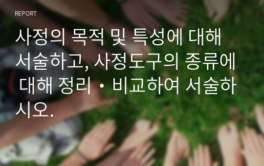 사정의 목적 및 특성에 대해 서술하고, 사정도구의 종류에 대해 정리・비교하여 서술하시오.