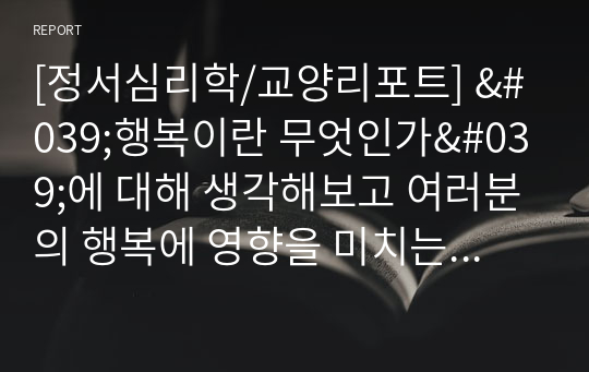 [정서심리학/교양리포트] &#039;행복이란 무엇인가&#039;에 대해 생각해보고 여러분의 행복에 영향을 미치는 요인들을 확인하고 자신의 행복을 증진할 수 있는 방안을 생각해 보세요.