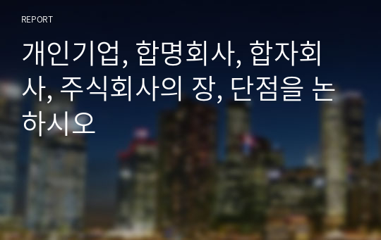 개인기업, 합명회사, 합자회사, 주식회사의 장, 단점을 논하시오