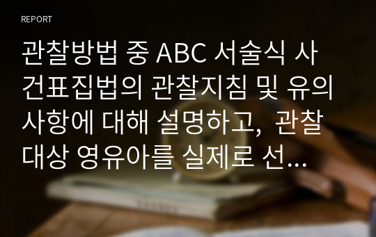 관찰방법 중 ABC 서술식 사건표집법의 관찰지침 및 유의사항에 대해 설명하고,  관찰대상 영유아를 실제로 선정해서 관찰하고 ABC 서술식 사건표집법으로 기록하시오.