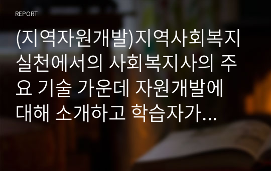 (지역자원개발)지역사회복지실천에서의 사회복지사의 주요 기술 가운데 자원개발에 대해 소개하고 학습자가 속한 지역사회에서는 어떠한 자원개발이 필요하다고 생각하는지 학습자의 견해를 피력하시오 (A+)