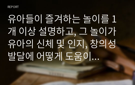 유아들이 즐겨하는 놀이를 1개 이상 설명하고, 그 놀이가 유아의 신체 및 인지, 창의성 발달에 어떻게 도움이 되는지를 설명하세요.