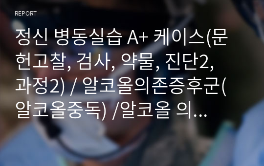 정신 병동실습 A+ 케이스(문헌고찰, 검사, 약물, 진단2, 과정2) / 알코올의존증후군(알코올중독) /알코올 의존으로 인한 금단증상과 관련된 급성혼동, 알코올 금단으로 인한 인지기능 저하와 관련된 자가간호 결여