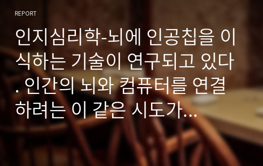 인지심리학-뇌에 인공칩을 이식하는 기술이 연구되고 있다. 인간의 뇌와 컴퓨터를 연결하려는 이 같은 시도가 현실화되었을 때 긍정적인 면과 함께 다양한 부정적 효과를 예상할 수 있다. 모든 인류가 인공칩을 뇌에 이식하였을 때 인간의 지각, 기억, 주의, 지식 표상 등 인지적인 측면에 미치는 영향을 주제로 보고서를 작성