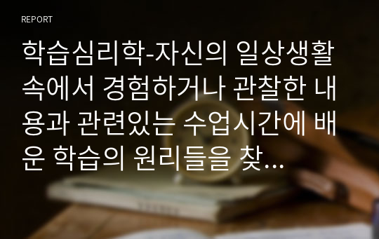 학습심리학-자신의 일상생활 속에서 경험하거나 관찰한 내용과 관련있는 수업시간에 배운 학습의 원리들을 찾아 설명하고, 그에 관련한 구체적 개인 사례를 정리하여 작성하시오.