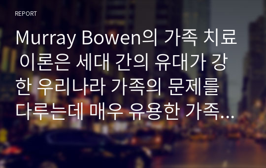 Murray Bowen의 가족 치료 이론은 세대 간의 유대가 강한 우리나라 가족의 문제를 다루는데 매우 유용한 가족치료 모델이라 평가되고 있다. 보웬의 가족 치료 이론에 대해 논하시고 가족 내 발생할 수 있는 문제점들을 사례를 들어 해결책을 설명하시오 (가족복지론)