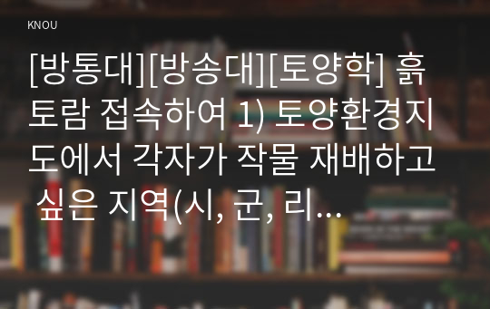 [방통대][방송대][토양학] 흙토람 접속하여 1) 토양환경지도에서 각자가 작물 재배하고 싶은 지역(시, 군, 리)을 입력하고 작물 종류를 선택하여 1)그 지역에서 재배 최적지 정보를 확인하고 2) 최적지의 토양특성에 대해 정리하고, 2) 비료사용처방에서 지역을 입력하고 작물 종류를 입력하여 1) 지역의 토양 화학성 평균값을 이용하여 비료사용처방을 받고 2)