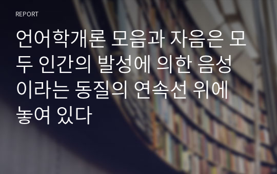 언어학개론 모음과 자음은 모두 인간의 발성에 의한 음성이라는 동질의 연속선 위에 놓여 있다