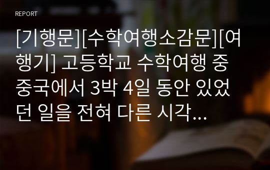 [기행문][수학여행소감문][여행기] 고등학교 수학여행 중 중국에서 3박 4일 동안 있었던 일을 전혀 다른 시각으로 묘사한 수작입니다. 지적 수준이 상당한 수학여행 소감문이니 꼭 읽어보시기 바랍니다.