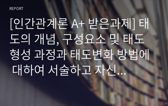 [인간관계론 A+ 받은과제] 태도의 개념, 구성요소 및 태도형성 과정과 태도변화 방법에 대하여 서술하고 자신의 경험을 제시하시오.