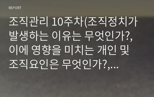 조직관리 10주차(조직정치가 발생하는 이유는 무엇인가?, 이에 영향을 미치는 개인 및 조직요인은 무엇인가?, 그리고 조직정치 관리방안은 무엇인가?, 조직관리에 있어 부문 및 집단갈등의 조정이 왜 중요한가? 그리고 갈등 관리방안은 무엇인가?, 협상의 단계와 단계별 협상전략은 무엇인가? 그리고 원하는 것을 얻을 수 있는 협상모델과 전략은 무엇인가?)