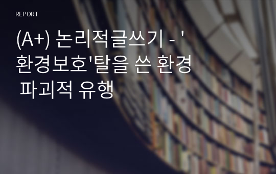 (A+) 서울과기대 논리적글쓰기 - &#039;환경보호&#039;탈을 쓴 환경 파괴적 유행