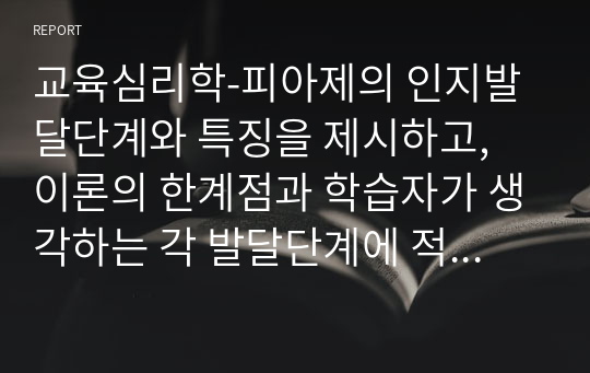 교육심리학-피아제의 인지발달단계와 특징을 제시하고, 이론의 한계점과 학습자가 생각하는 각 발달단계에 적합한 교육방법을 기술하시오.