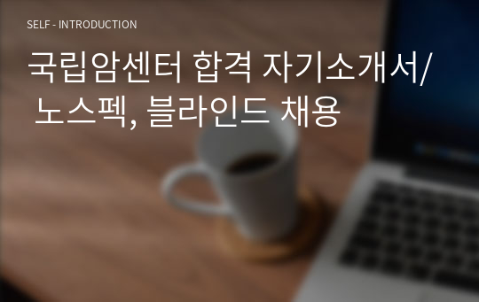 국립암센터 합격 자기소개서/ 노스펙, 블라인드 채용