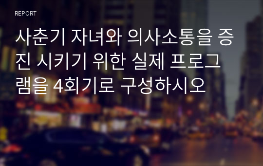 사춘기 자녀와 의사소통을 증진 시키기 위한 실제 프로그램을 4회기로 구성하시오