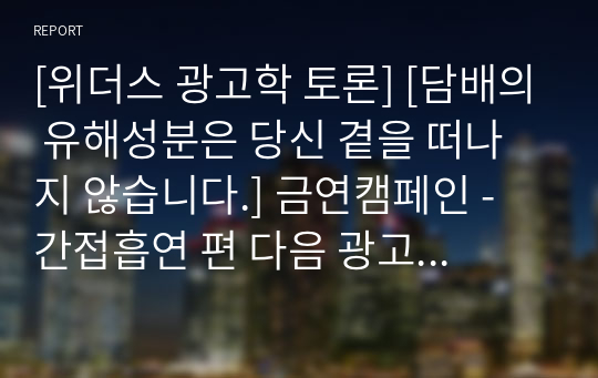 [위더스 광고학 토론] [담배의 유해성분은 당신 곁을 떠나지 않습니다.] 금연캠페인 - 간접흡연 편 다음 광고를 시청한 후, 긍정적인 측면과 부정적인 측면에 관하여 토론하세요. 그리고 광고에서 어떠한 표현전략을 사용하였는지 함께 토론하세요.