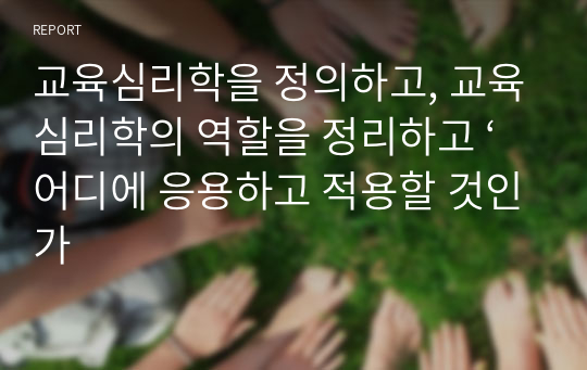 교육심리학을 정의하고, 교육심리학의 역할을 정리하고 ‘어디에 응용하고 적용할 것인가