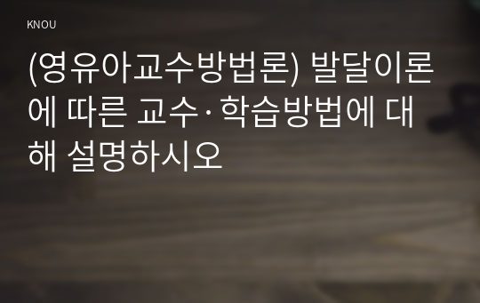 (영유아교수방법론) 발달이론에 따른 교수·학습방법에 대해 설명하시오