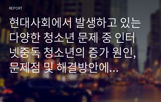 현대사회에서 발생하고 있는 다양한 청소년 문제 중 인터넷중독 청소년의 증가 원인, 문제점 및 해결방안에 대해 서술