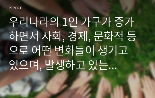 우리나라의 1인 가구가 증가하면서 사회, 경제, 문화적 등으로 어떤 변화들이 생기고 있으며, 발생하고 있는 문제들은 무엇들이 있으며, 이에 어떤 정책들이 요청되는지 아래의 형식에 맞춰서 작성하세요