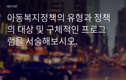 아동복지정책의 유형과 정책의 대상 및 구체적인 프로그램을 서술해보시오.