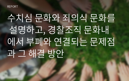 수치심 문화와 죄의식 문화를 설명하고, 경찰조직 문화내에서 부폐와 연결되는 문제점과 그 해결 방안