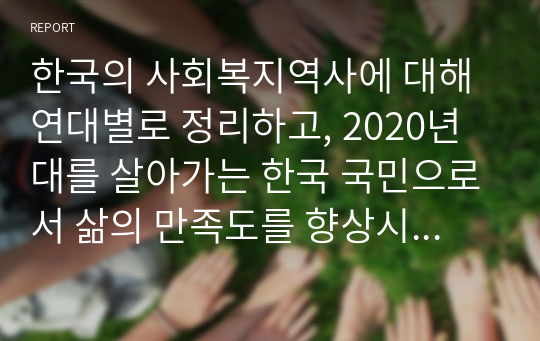 한국의 사회복지역사에 대해 연대별로 정리하고, 2020년대를 살아가는 한국 국민으로서 삶의 만족도를 향상시키기 위해 어떤 복지정책을 시행해야 하는지 자신의 의견을 작성하시오(4주차 3교시)
