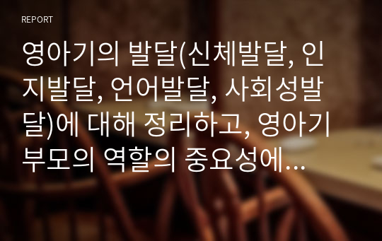 영아기의 발달(신체발달, 인지발달, 언어발달, 사회성발달)에 대해 정리하고, 영아기 부모의 역할의 중요성에 대해