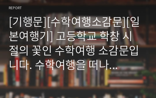 [기행문][수학여행소감문][일본여행기] 고등학교 학창 시절의 꽃인 수학여행 소감문입니다. 수학여행을 떠나기 전의 설렘과 여행의 행복이 잘 드러난 명작입니다. 꼭 읽어보시기 바랍니다.