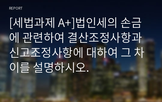 [세법과제 A+]법인세의 손금에 관련하여 결산조정사항과 신고조정사항에 대하여 그 차이를 설명하시오.