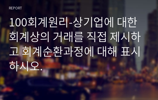 100회계원리-상기업에 대한 회계상의 거래를 직접 제시하고 회계순환과정에 대해 표시하시오.