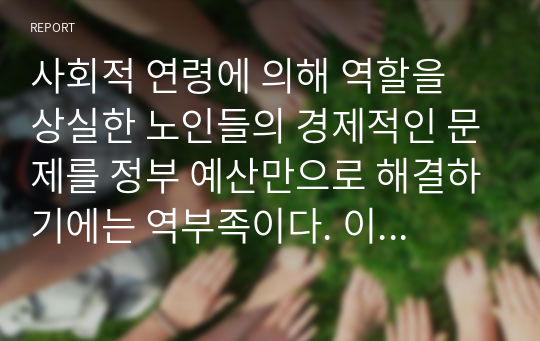 사회적 연령에 의해 역할을 상실한 노인들의 경제적인 문제를 정부 예산만으로 해결하기에는 역부족이다. 이를 해결하기 위한 방안에 대해 논의하시오 (노인복지론)