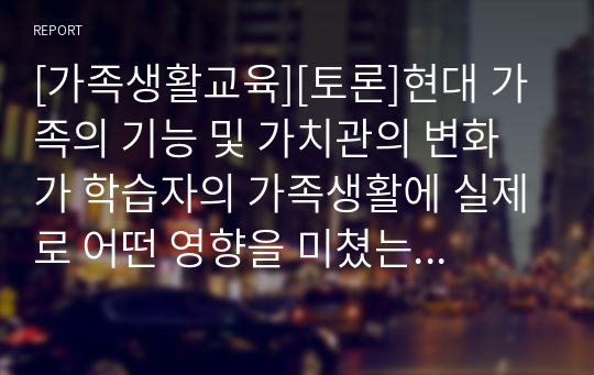 [가족생활교육][토론]현대 가족의 기능 및 가치관의 변화가 학습자의 가족생활에 실제로 어떤 영향을 미쳤는지 각각에 대해 구체적 예를 들어 설명하고, 학습자에 의견을 정리하세요