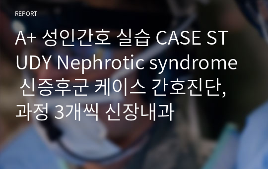 A+ 성인간호 실습 CASE STUDY Nephrotic syndrome 신증후군 케이스 간호진단,과정 3개씩 신장내과