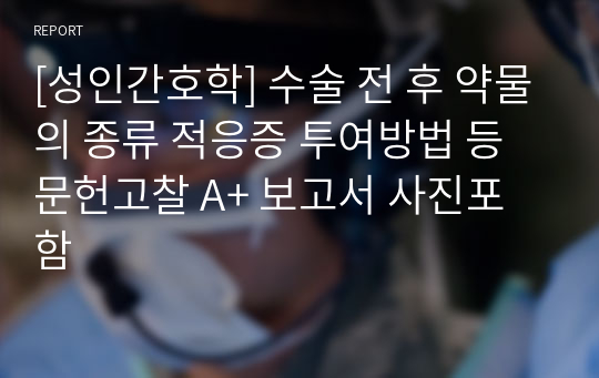 [성인간호학] 수술 전 후 약물의 종류 적응증 투여방법 등 문헌고찰 A+ 보고서 사진포함