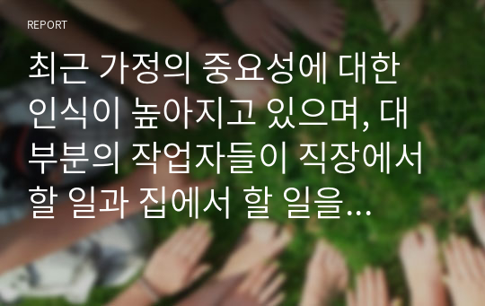 최근 가정의 중요성에 대한 인식이 높아지고 있으며, 대부분의 작업자들이 직장에서 할 일과 집에서 할 일을 조화롭게 병행해야 한다는 부담감을 느끼기 때문에 갈등과 스트레스를 경험하고 있습니다. 종업원들이 일과 가정에서의 역할 갈등을 줄일 수 있도록 앞으로 기업에서 어떤 역할과 노력을 해야 하는지를 생각해 보십시오