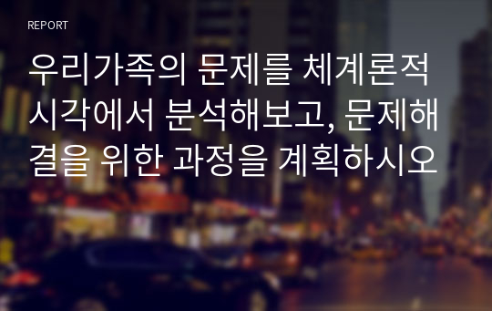 우리가족의 문제를 체계론적 시각에서 분석해보고, 문제해결을 위한 과정을 계획하시오