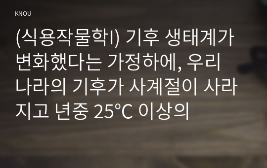 (식용작물학I) 기후 생태계가 변화했다는 가정하에, 우리 나라의 기후가 사계절이 사라지고 년중 25℃ 이상의